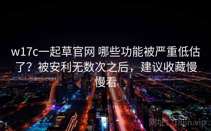 w17c一起草官网 哪些功能被严重低估了？被安利无数次之后，建议收藏慢慢看