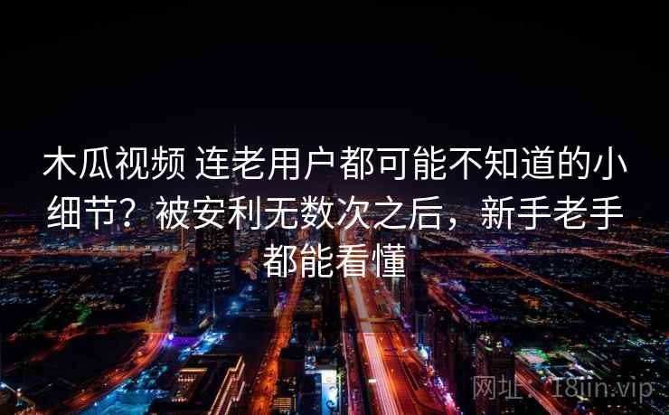木瓜视频 连老用户都可能不知道的小细节？被安利无数次之后，新手老手都能看懂