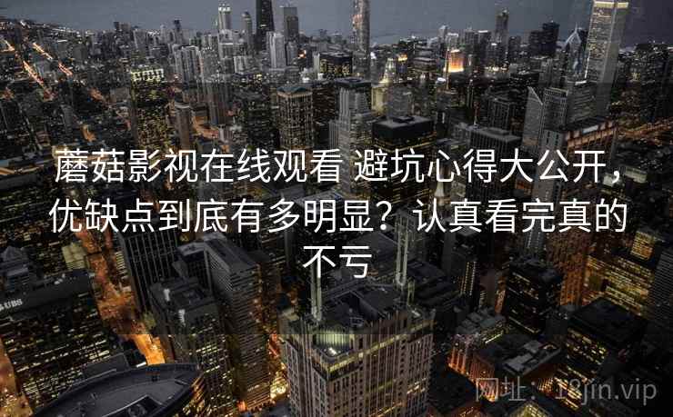 蘑菇影视在线观看 避坑心得大公开，优缺点到底有多明显？认真看完真的不亏
