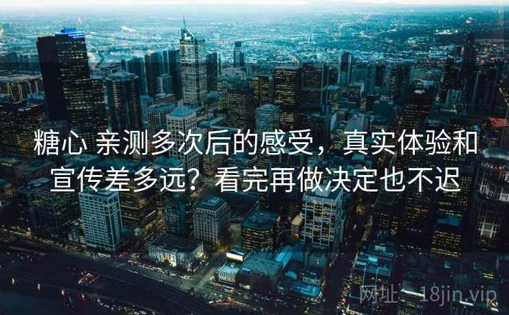 糖心 亲测多次后的感受，真实体验和宣传差多远？看完再做决定也不迟