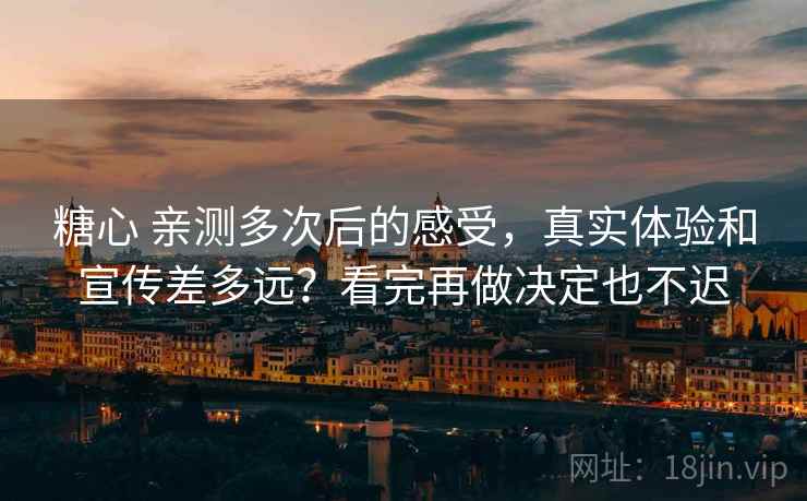 糖心 亲测多次后的感受，真实体验和宣传差多远？看完再做决定也不迟
