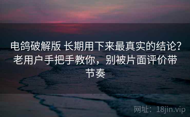 电鸽破解版 长期用下来最真实的结论？老用户手把手教你，别被片面评价带节奏