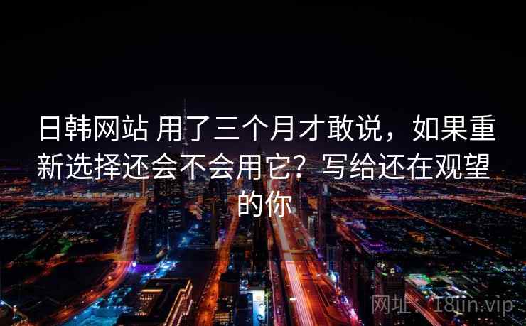 日韩网站 用了三个月才敢说，如果重新选择还会不会用它？写给还在观望的你