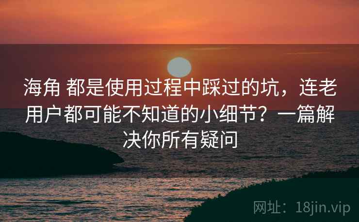海角 都是使用过程中踩过的坑，连老用户都可能不知道的小细节？一篇解决你所有疑问