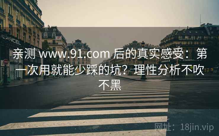 亲测 www.91.com 后的真实感受：第一次用就能少踩的坑？理性分析不吹不黑