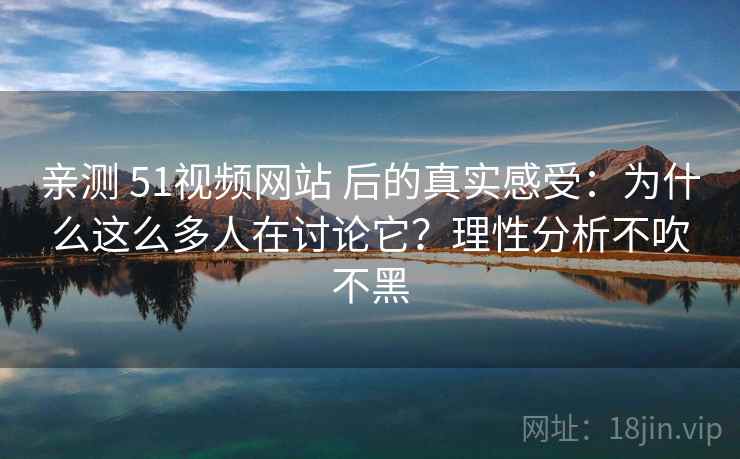 亲测 51视频网站 后的真实感受：为什么这么多人在讨论它？理性分析不吹不黑