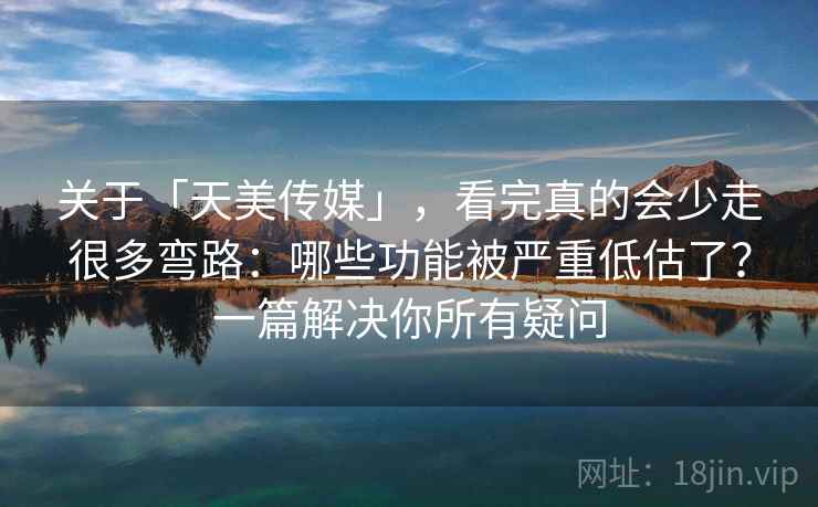 关于「天美传媒」，看完真的会少走很多弯路：哪些功能被严重低估了？一篇解决你所有疑问