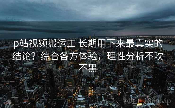 p站视频搬运工 长期用下来最真实的结论？综合各方体验，理性分析不吹不黑
