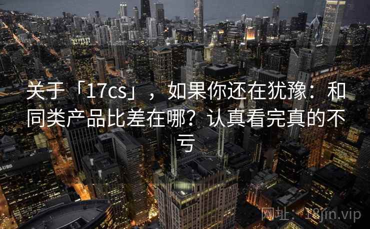关于「17cs」，如果你还在犹豫：和同类产品比差在哪？认真看完真的不亏