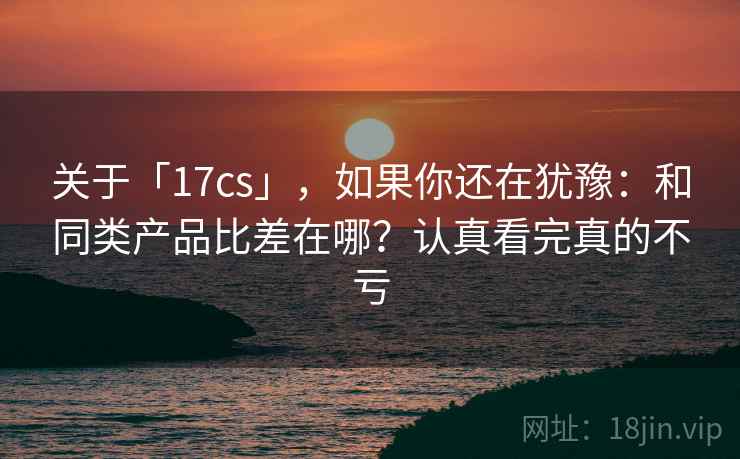 关于「17cs」，如果你还在犹豫：和同类产品比差在哪？认真看完真的不亏