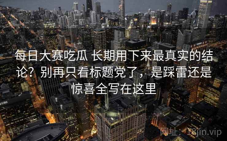 每日大赛吃瓜 长期用下来最真实的结论？别再只看标题党了，是踩雷还是惊喜全写在这里