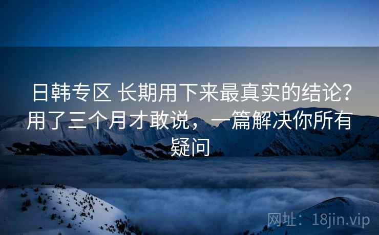 日韩专区 长期用下来最真实的结论？用了三个月才敢说，一篇解决你所有疑问