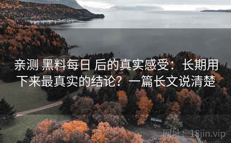 亲测 黑料每日 后的真实感受：长期用下来最真实的结论？一篇长文说清楚