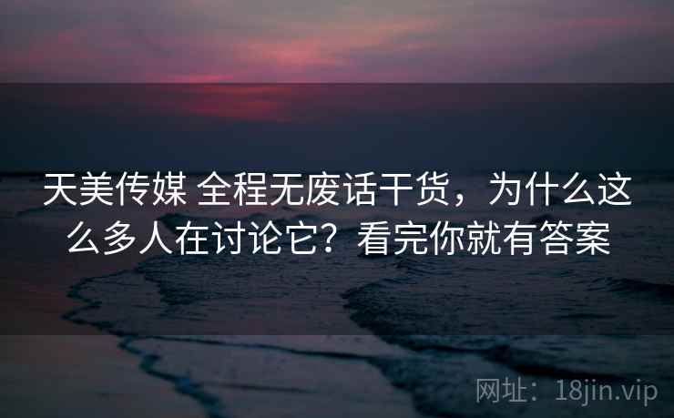 天美传媒 全程无废话干货,为什么这么多人在讨论它?看完你就有答案 天美传媒 全程无废话干货,为什么这么多人在讨论它?看完你就有答案