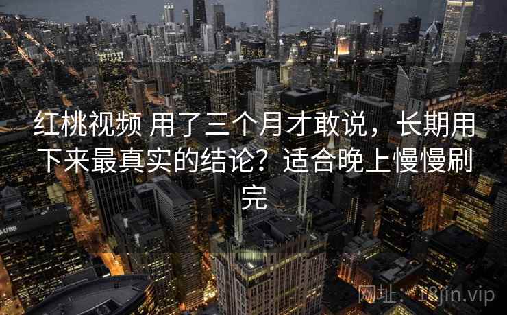 红桃视频 用了三个月才敢说，长期用下来最真实的结论？适合晚上慢慢刷完