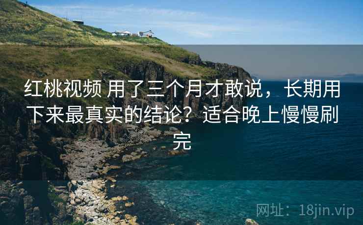 红桃视频 用了三个月才敢说，长期用下来最真实的结论？适合晚上慢慢刷完