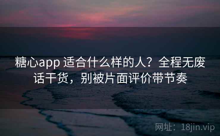 糖心app 适合什么样的人？全程无废话干货，别被片面评价带节奏