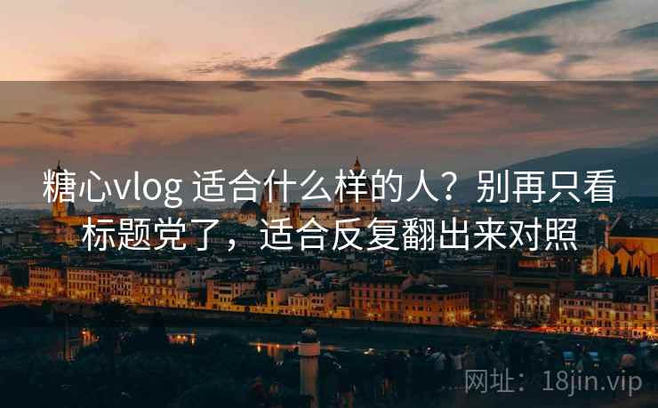 糖心vlog 适合什么样的人？别再只看标题党了，适合反复翻出来对照