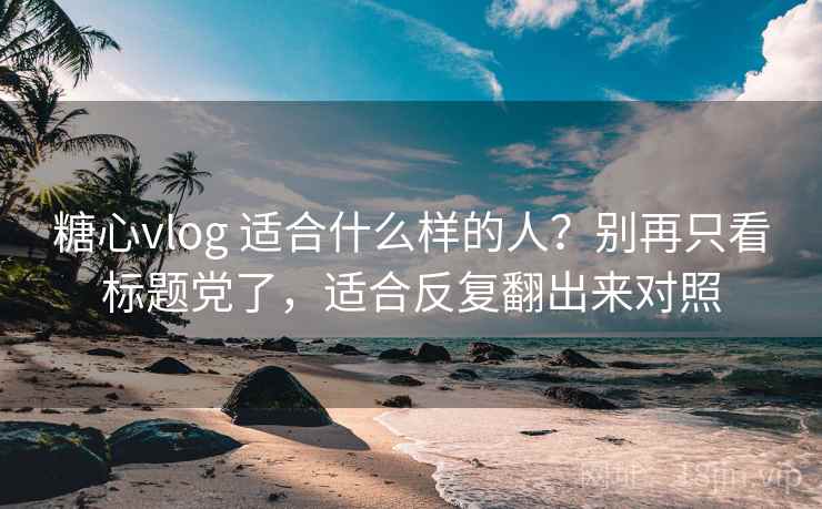 糖心vlog 适合什么样的人？别再只看标题党了，适合反复翻出来对照