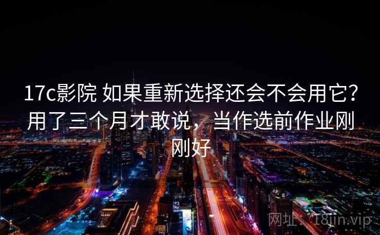 17c影院 如果重新选择还会不会用它？用了三个月才敢说，当作选前作业刚刚好