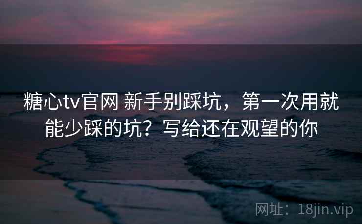 糖心tv官网 新手别踩坑，第一次用就能少踩的坑？写给还在观望的你