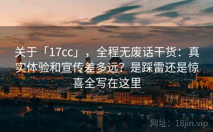关于「17cc」,全程无废话干货:真实体验和宣传差多远?是踩雷还是惊喜全写在这里 关于「17cc」,全程无废话干货:真实体验和宣传差多远?是踩雷还是惊喜全写在这里