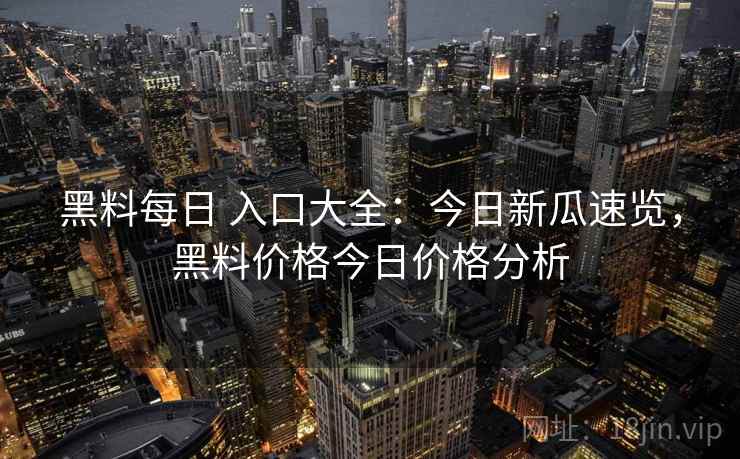 黑料每日 入口大全：今日新瓜速览，黑料价格今日价格分析