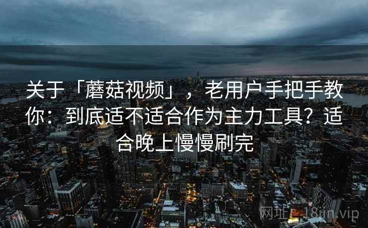 关于「蘑菇视频」，老用户手把手教你：到底适不适合作为主力工具？适合晚上慢慢刷完