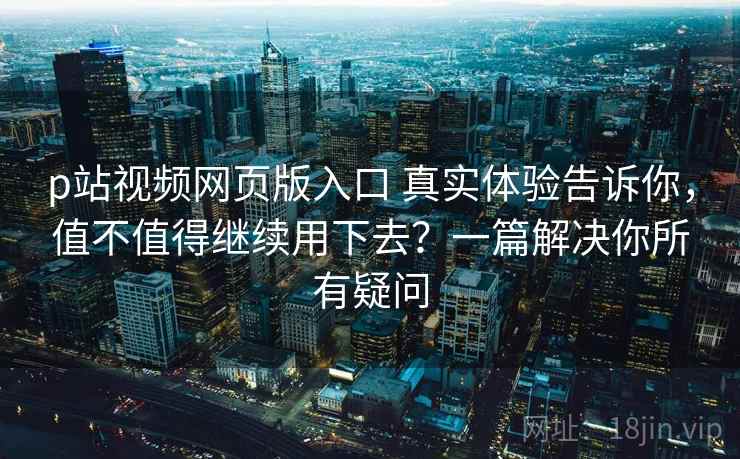 p站视频网页版入口 真实体验告诉你，值不值得继续用下去？一篇解决你所有疑问