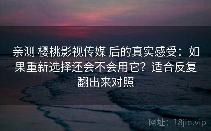 亲测 樱桃影视传媒 后的真实感受：如果重新选择还会不会用它？适合反复翻出来对照