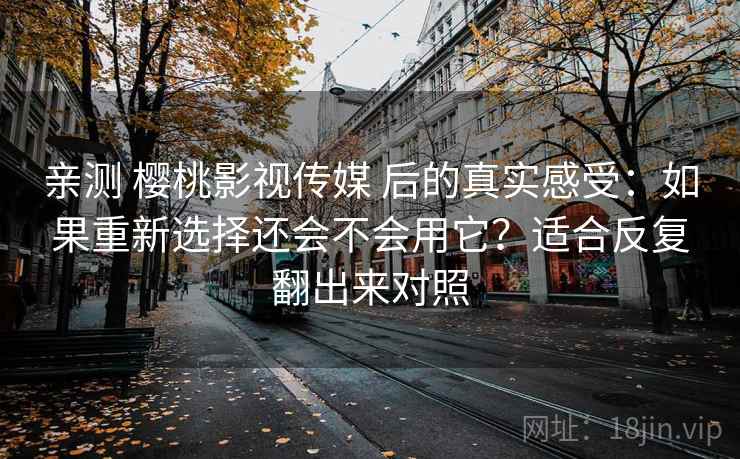 亲测 樱桃影视传媒 后的真实感受：如果重新选择还会不会用它？适合反复翻出来对照