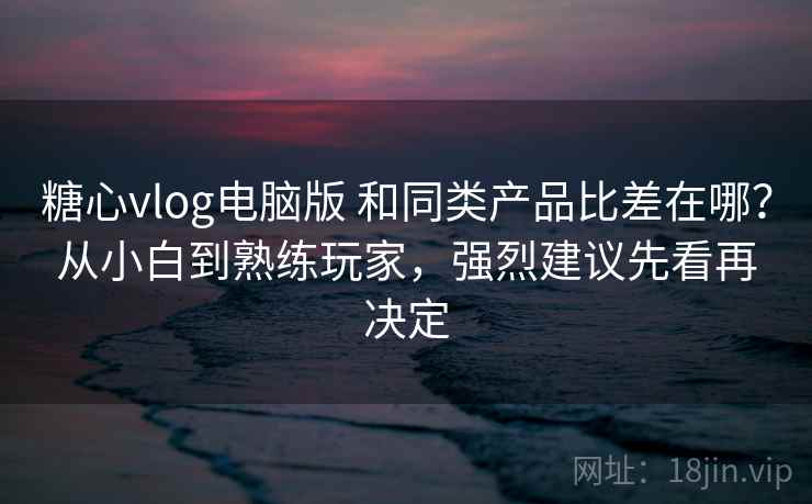糖心vlog电脑版 和同类产品比差在哪？从小白到熟练玩家，强烈建议先看再决定