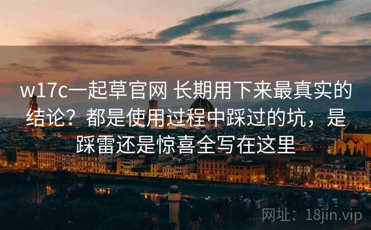 w17c一起草官网 长期用下来最真实的结论？都是使用过程中踩过的坑，是踩雷还是惊喜全写在这里