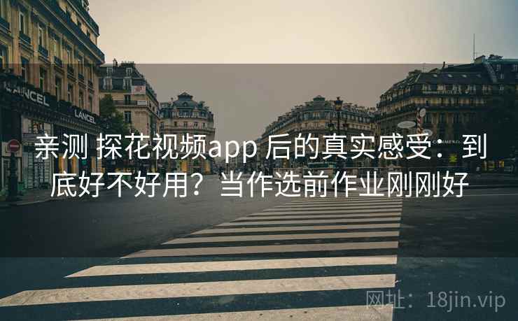 亲测 探花视频app 后的真实感受：到底好不好用？当作选前作业刚刚好