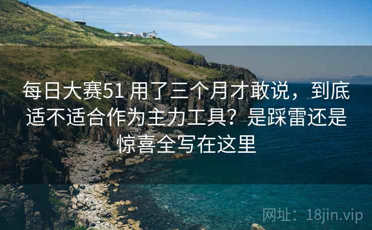 每日大赛51 用了三个月才敢说,到底适不适合作为主力工具?是踩雷还是惊喜全写在这里 每日大赛51 用了三个月才敢说,到底适不适合作为主力工具?是踩雷还是惊喜全写在这里