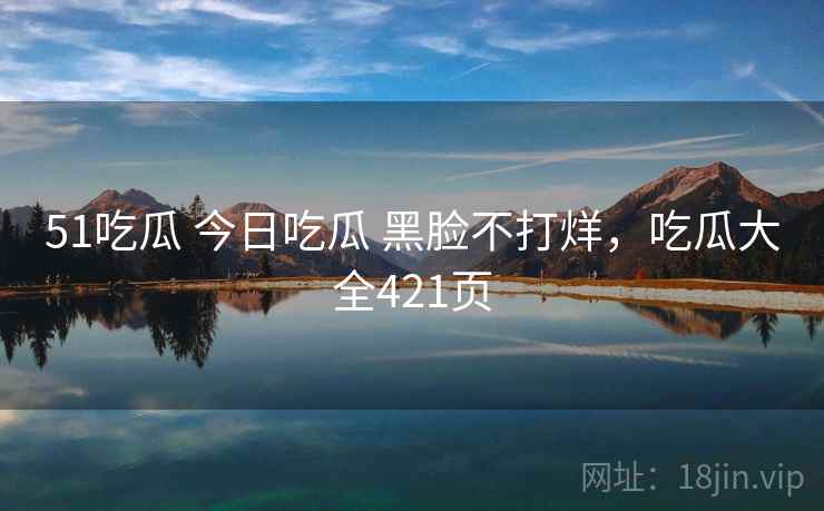 51吃瓜 今日吃瓜 黑脸不打烊,吃瓜大全421页 51吃瓜 今日吃瓜 黑脸不打烊,吃瓜大全421页