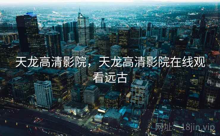天龙高清影院,天龙高清影院在线观看远古 天龙高清影院,天龙高清影院在线观看远古