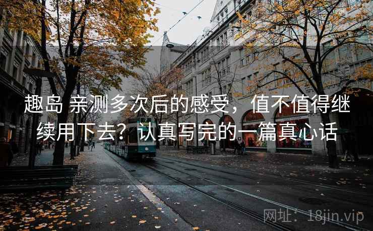 趣岛 亲测多次后的感受,值不值得继续用下去?认真写完的一篇真心话