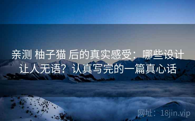 亲测 柚子猫 后的真实感受:哪些设计让人无语?认真写完的一篇真心话