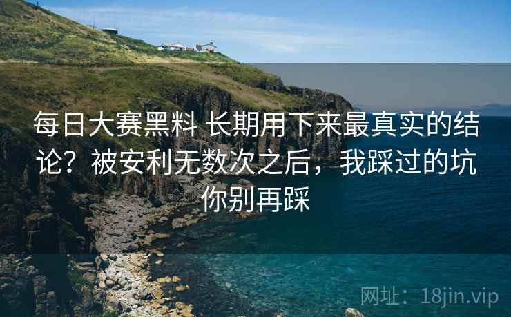 每日大赛黑料 长期用下来最真实的结论?被安利无数次之后,我踩过的坑你别再踩 每日大赛黑料 长期用下来最真实的结论?被安利无数次之后,我踩过的坑你别再踩