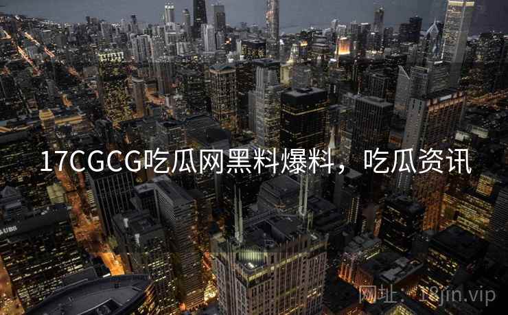 17CGCG吃瓜网黑料爆料,吃瓜资讯