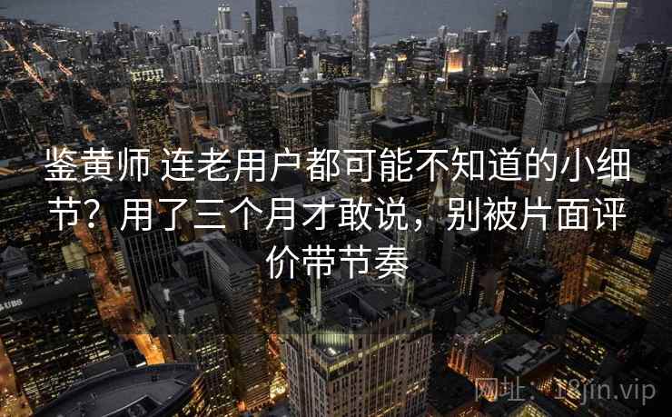 鉴黄师 连老用户都可能不知道的小细节?用了三个月才敢说,别被片面评价带节奏