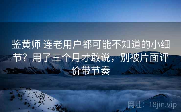 鉴黄师 连老用户都可能不知道的小细节?用了三个月才敢说,别被片面评价带节奏 鉴黄师 连老用户都可能不知道的小细节?用了三个月才敢说,别被片面评价带节奏