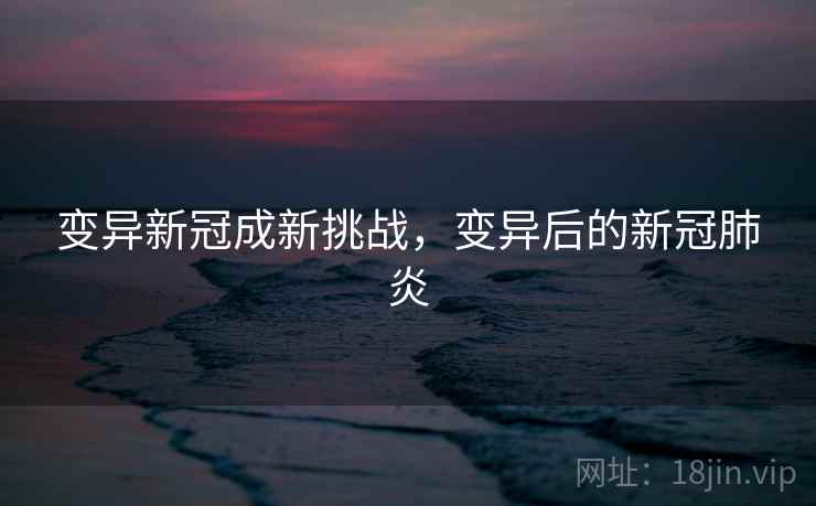 变异新冠成新挑战,变异后的新冠肺炎 变异新冠成新挑战,变异后的新冠肺炎