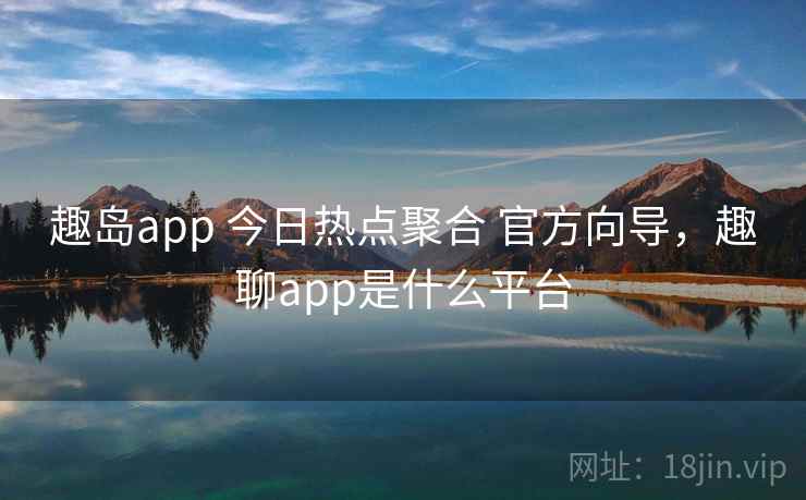 趣岛app 今日热点聚合 官方向导,趣聊app是什么平台 趣岛app 今日热点聚合 官方向导,趣聊app是什么平台